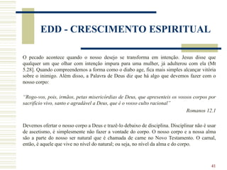 41
EDD - CRESCIMENTO ESPIRITUAL
O pecado acontece quando o nosso desejo se transforma em intenção. Jesus disse que
qualquer um que olhar com intenção impura para uma mulher, já adulterou com ela (Mt
5.28]. Quando compreendemos a forma como o diabo age, fica mais simples alcançar vitória
sobre o inimigo. Além disso, a Palavra de Deus diz que há algo que devemos fazer com o
nosso corpo:
“Rogo-vos, pois, irmãos, petas misericórdias de Deus, que apresenteis os vossos corpos por
sacrifício vivo, santo e agradável a Deus, que é o vosso culto racional”
Romanos 12.1
Devemos ofertar o nosso corpo a Deus e trazê-lo debaixo de disciplina. Disciplinar não é usar
de ascetismo, é simplesmente não fazer a vontade do corpo. O nosso corpo e a nossa alma
são a parte do nosso ser natural que é chamada de carne no Novo Testamento. O carnal,
então, é aquele que vive no nível do natural; ou seja, no nível da alma e do corpo.
 