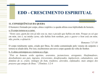 42
EDD - CRESCIMENTO ESPIRITUAL
11. CONSEQUÊNCIAS DA QUEDA
O homem é formado por corpo, alma e espírito e a queda afetou essa triplicidade do homem..
a. O corpo tornou-se a carne
“Neste caso, quem faz isto já não sou eu, mas o pecado que habita em mim. Porque eu sei que
em mim, isto é, na minha carne, não habita bem nenhum, pois o querer o bem está em mim;
não, porém, o efetuá-lo.”
Romanos 7.17-18
O corpo totalmente santo, criado por Deus, foi então contaminado pelo veneno da serpente e
tornou-se aliado dela. Por isso, receberemos um novo corpo quando da volta do Senhor.
b. A alma corrompeu-se e tornou-se o Ego
“Pois os homens serão egoístas, avarentos, jactanciosos, arrogantes, blasfemadores,
desobedientes aos pais, ingratos, irreverentes, desafeiçoados, implacáveis, caluniadores, sem
domínio de si, cruéis, inimigos do bem, traidores, atrevidos, enfatuados, mais amigos dos
prazeres que amigos de Deus.” 2Timóteo. 3.2-4
 