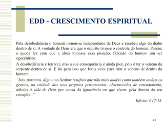 43
EDD - CRESCIMENTO ESPIRITUAL
Pela desobediência o homem tornou-se independente de Deus e recebeu algo do diabo
dentro de si. A vontade de Deus era que o espírito tivesse o controle do homem. Porém,
a queda fez com que a alma tomasse essa posição, fazendo do homem um ser
egocêntrico.
A desobediência é terrível, mas a sua consequência é ainda pior, pois é ter o veneno da
serpente dentro de si. E foi para isso que Jesus veio: para tirar o veneno de dentro do
homem.
“Isto, portanto, digo e no Senhor testifico que não mais andeis como também andam os
gentios, na vaidade dos seus próprios pensamentos, obscurecidos de entendimento,
alheios à vida de Deus por causa da ignorância em que vivem, pela dureza do seu
coração...”
Efésios 4.17-18
 