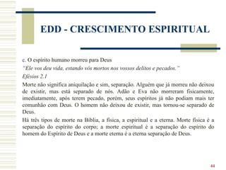44
EDD - CRESCIMENTO ESPIRITUAL
c. O espírito humano morreu para Deus
“Ele vos deu vida, estando vós mortos nos vossos delitos e pecados.”
Efésios 2.1
Morte não significa aniquilação e sim, separação. Alguém que já morreu não deixou
de existir, mas está separado de nós. Adão e Eva não morreram fisicamente,
imediatamente, após terem pecado, porém, seus espíritos já não podiam mais ter
comunhão com Deus. O homem não deixou de existir, mas tornou-se separado de
Deus.
Há três tipos de morte na Bíblia, a física, a espiritual e a eterna. Morte física é a
separação do espírito do corpo; a morte espiritual é a separação do espírito do
homem do Espírito de Deus e a morte eterna é a eterna separação de Deus.
 