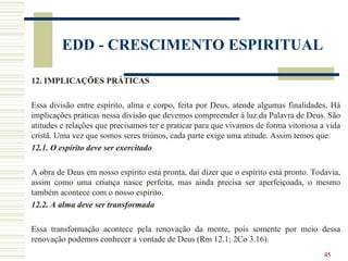 45
EDD - CRESCIMENTO ESPIRITUAL
12. IMPLICAÇÕES PRÁTICAS
Essa divisão entre espírito, alma e corpo, feita por Deus, atende algumas finalidades. Há
implicações práticas nessa divisão que devemos compreender à luz da Palavra de Deus. São
atitudes e relações que precisamos ter e praticar para que vivamos de forma vitoriosa a vida
cristã. Uma vez que somos seres triúnos, cada parte exige uma atitude. Assim temos que:
12.1. O espírito deve ser exercitado
A obra de Deus em nosso espírito está pronta, daí dizer que o espírito está pronto. Todavia,
assim como uma criança nasce perfeita, mas ainda precisa ser aperfeiçoada, o mesmo
também acontece com o nosso espírito.
12.2. A alma deve ser transformada
Essa transformação acontece pela renovação da mente, pois somente por meio dessa
renovação podemos conhecer a vontade de Deus (Rm 12.1; 2Co 3.16).
 
