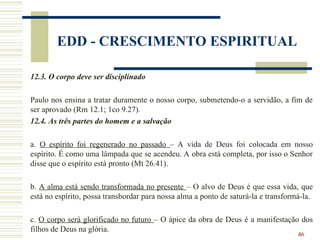46
EDD - CRESCIMENTO ESPIRITUAL
12.3. O corpo deve ser disciplinado
Paulo nos ensina a tratar duramente o nosso corpo, submetendo-o a servidão, a fim de
ser aprovado (Rm 12.1; 1co 9.27).
12.4. As três partes do homem e a salvação
a. O espírito foi regenerado no passado – A vida de Deus foi colocada em nosso
espírito. É como uma lâmpada que se acendeu. A obra está completa, por isso o Senhor
disse que o espírito está pronto (Mt 26.41).
b. A alma está sendo transformada no presente – O alvo de Deus é que essa vida, que
está no espírito, possa transbordar para nossa alma a ponto de saturá-la e transformá-la.
c. O corpo será glorificado no futuro – O ápice da obra de Deus é a manifestação dos
filhos de Deus na glória.
 