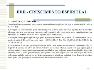49
EDD - CRESCIMENTO ESPIRITUAL
13. A REVELAÇÃO NO ESPÍRITO
Na vida cristã o ponto mais importante é o conhecimento espiritual, ou seja, a revelação (Ef 1.15-19,
Ef 3.14-19).
Revelação é o conhecimento que é transmitido pelo Espírito Santo ao nosso espírito. Não é descobrir
algo que ninguém nunca tenha visto antes, pelo contrário, não existe nada novo, tudo já está escrito.
Quando a luz de Deus brilha no nosso espírito, então há revelação.
Revelação é saber pelo espírito algo que a nossa mente talvez até já saiba. É simplesmente ver do
ponto de vista de Deus. É ver como Deus vê (1 Co 2.11,12; 2Co 3.6; 4.6; 2Co 5.16; Jo 20.11-16; Lc
24.13-16; 30,31).
Revelação não é ver algo que ninguém nunca tenha visto, antes é ver as mesmas coisas com a luz do
Espírito. É quando as letras da Bíblia “saltam” aos nossos olhos e fazem com que aquilo que já
sabíamos com a mente adquira agora uma intensidade e uma realidade antes desconhecida. Antes, por
exemplo, você já sabia que era templo do Espírito Santo, mas depois que vem a revelação do Senhor
sobre essa verdade, tudo parece ser diferente, uma nova atitude de santidade brota dentro de si, afinal
você agora sabe que alguém tremendamente Santo habita dentro de você.
 