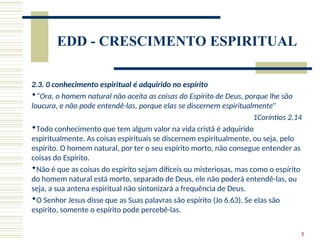 5
EDD - CRESCIMENTO ESPIRITUAL
2.3. 0 conhecimento espiritual é adquirido no espírito
“Ora, o homem natural não aceita as coisas do Espírito de Deus, porque lhe são
loucura, e não pode entendê-las, porque elas se discernem espiritualmente”
1Coríntios 2.14
Todo conhecimento que tem algum valor na vida cristã é adquirido
espiritualmente. As coisas espirituais se discernem espiritualmente, ou seja, pelo
espírito. O homem natural, por ter o seu espírito morto, não consegue entender as
coisas do Espírito.
Não é que as coisas do espírito sejam difíceis ou misteriosas, mas como o espírito
do homem natural está morto, separado de Deus, ele não poderá entendê-las, ou
seja, a sua antena espiritual não sintonizará a frequência de Deus.
O Senhor Jesus disse que as Suas palavras são espírito (Jo 6.63). Se elas são
espírito, somente o espírito pode percebê-las.
 
