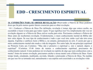 54
EDD - CRESCIMENTO ESPIRITUAL
14. CONDIÇÕES PARA SE OBTER REVELAÇÃO Observando a Palavra de Deus podemos
dizer que há pelo menos quatro fatores essenciais para se obter revelação.
14.1. Conhecer a Palavra de Deus Por definição, revelação é tomar algo que estava oculto, ou
escondido e trazer à tona para que todos vejam. O que significa isso? Eu simplesmente não vou ter
revelação alguma se a Palavra de Deus estiver oculta para mim. Precisamos conhecer a Palavra de
Deus antes de recebermos revelação. Evidentemente, o mero conhecimento mental da Bíblia não
tem valor algum. Se esse tipo de conhecimento é tudo o que você tem, então você não tem coisa
alguma. Espíritas e católicos leem a Bíblia e, no entanto, permanecem no erro. É assim por que o
mero conhecimento mental não muda a vida de ninguém. Por outro lado, há um princípio espiritual
na Primeira Carta aos Coríntios: “Mas não é primeiro o espiritual e, sim o natural; depois o
espiritual” 1Coríntios 15.46 Antes de termos o conhecimento espiritual, precisamos do
conhecimento natural. Como podemos ter revelação no espírito de algo que nem conhecemos com a
mente? Antes de termos revelação, precisamos encher a nossa mente com a Palavra de Deus. Gaste
tempo lendo, estudando, meditando, ouvindo, falando e praticando a Palavra de Deus. Na medida
em que isso for se tornando real, naturalmente o seu espírito será exercitado e as revelações virão
 