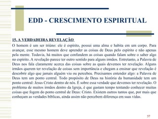 57
EDD - CRESCIMENTO ESPIRITUAL
15. A VERDADEIRA REVELAÇÃO
O homem é um ser triúno: ele é espírito, possui uma alma e habita em um corpo. Para
avançar, esse mesmo homem deve aprender as coisas de Deus pelo espírito e não apenas
pela mente. Todavia, há muitos que confundem as coisas quando falam sobre o saber algo
no espírito. A revelação parece ter outro sentido para alguns irmãos. Entretanto, a Palavra de
Deus nos fala claramente acerca das coisas sobre as quais devemos ter revelação. Alguns
irmãos querem ter revelação de coisas sem importância e chegam a ensinar que revelação é
descobrir algo que jamais alguém viu ou percebeu. Precisamos entender algo: a Palavra de
Deus tem um ponto central. Todo propósito de Deus na história da humanidade tem um
ponto central: Jesus Cristo dentro de nós. É sobre essa verdade que devemos ter revelação. O
problema de muitos irmãos dentro da Igreja, é que gastam tempo tentando conhecer muitas
coisas que fogem do ponto central de Deus: Cristo. Existem outros tantos que, por mais que
conheçam as verdades bíblicas, ainda assim não percebem diferença em suas vidas.
 