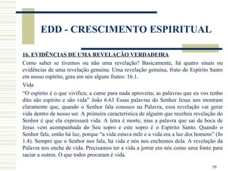 58
EDD - CRESCIMENTO ESPIRITUAL
16. EVIDÊNCIAS DE UMA REVELAÇÃO VERDADEIRA
Como saber se tivemos ou não uma revelação? Basicamente, há quatro sinais ou
evidências de uma revelação genuína. Uma revelação genuína, fruto do Espírito Santo
em nosso espírito, gera em nós alguns frutos: 16.1.
Vida
“O espírito é o que vivifica; a carne para nada aproveita; as palavras que eu vos tenho
dito são espírito e são vida” João 6.63 Essas palavras do Senhor Jesus nos mostram
claramente que, quando o Senhor fala conosco na Palavra, essa revelação vai gerar
vida dentro de nosso ser. A primeira característica de alguém que recebeu revelação do
Senhor é que ela expressará vida. A letra é morte, mas a palavra que sai da boca de
Jesus vem acompanhada do Seu sopro e este sopro é o Espírito Santo. Quando o
Senhor fala, então há luz, porque “a vida estava nele e a vida era a luz dos homens” (Jo
1.4). Sempre que o Senhor nos fala, há vida e nós nos enchemos dela. A revelação da
Palavra nos enche de vida. Precisamos ter a vida a jorrar em nós como uma fonte para
saciar a outros. O que todos procuram é vida.
 