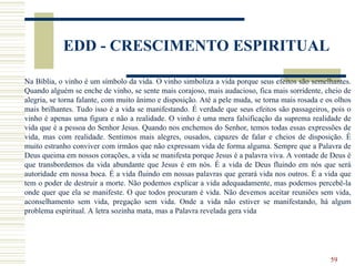 59
EDD - CRESCIMENTO ESPIRITUAL
Na Bíblia, o vinho é um símbolo da vida. O vinho simboliza a vida porque seus efeitos são semelhantes.
Quando alguém se enche de vinho, se sente mais corajoso, mais audacioso, fica mais sorridente, cheio de
alegria, se torna falante, com muito ânimo e disposição. Até a pele muda, se torna mais rosada e os olhos
mais brilhantes. Tudo isso é a vida se manifestando. É verdade que seus efeitos são passageiros, pois o
vinho é apenas uma figura e não a realidade. O vinho é uma mera falsificação da suprema realidade de
vida que é a pessoa do Senhor Jesus. Quando nos enchemos do Senhor, temos todas essas expressões de
vida, mas com realidade. Sentimos mais alegres, ousados, capazes de falar e cheios de disposição. É
muito estranho conviver com irmãos que não expressam vida de forma alguma. Sempre que a Palavra de
Deus queima em nossos corações, a vida se manifesta porque Jesus é a palavra viva. A vontade de Deus é
que transbordemos da vida abundante que Jesus é em nós. É a vida de Deus fluindo em nós que será
autoridade em nossa boca. É a vida fluindo em nossas palavras que gerará vida nos outros. É a vida que
tem o poder de destruir a morte. Não podemos explicar a vida adequadamente, mas podemos percebê-la
onde quer que ela se manifeste. O que todos procuram é vida. Não devemos aceitar reuniões sem vida,
aconselhamento sem vida, pregação sem vida. Onde a vida não estiver se manifestando, há algum
problema espiritual. A letra sozinha mata, mas a Palavra revelada gera vida
 
