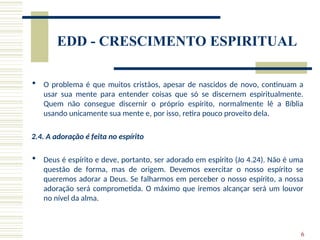 6
EDD - CRESCIMENTO ESPIRITUAL
 O problema é que muitos cristãos, apesar de nascidos de novo, continuam a
usar sua mente para entender coisas que só se discernem espiritualmente.
Quem não consegue discernir o próprio espírito, normalmente lê a Bíblia
usando unicamente sua mente e, por isso, retira pouco proveito dela.
2.4. A adoração é feita no espírito
 Deus é espírito e deve, portanto, ser adorado em espírito (Jo 4.24). Não é uma
questão de forma, mas de origem. Devemos exercitar o nosso espírito se
queremos adorar a Deus. Se falharmos em perceber o nosso espírito, a nossa
adoração será comprometida. O máximo que iremos alcançar será um louvor
no nível da alma.
 