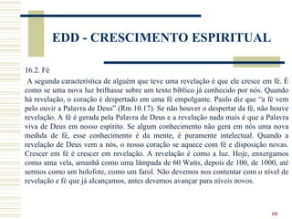 60
EDD - CRESCIMENTO ESPIRITUAL
16.2. Fé
A segunda característica de alguém que teve uma revelação é que ele cresce em fé. É
como se uma nova luz brilhasse sobre um texto bíblico já conhecido por nós. Quando
há revelação, o coração é despertado em uma fé empolgante. Paulo diz que “a fé vem
pelo ouvir a Palavra de Deus” (Rm 10.17). Se não houver o despertar da fé, não houve
revelação. A fé é gerada pela Palavra de Deus e a revelação nada mais é que a Palavra
viva de Deus em nosso espírito. Se algum conhecimento não gera em nós uma nova
medida de fé, esse conhecimento é da mente, é puramente intelectual. Quando a
revelação de Deus vem a nós, o nosso coração se aquece com fé e disposição novas.
Crescer em fé é crescer em revelação. A revelação é como a luz. Hoje, enxergamos
como uma vela, amanhã como uma lâmpada de 60 Watts, depois de 100, de 1000, até
sermos como um holofote, como um farol. Não devemos nos contentar com o nível de
revelação e fé que já alcançamos, antes devemos avançar para níveis novos.
 