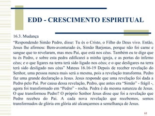 61
EDD - CRESCIMENTO ESPIRITUAL
16.3. Mudança
“Respondendo Simão Pedro, disse: Tu és o Cristo, o Filho do Deus vivo. Então,
Jesus lhe afirmou: Bem-aventurado és, Simão Barjonas, porque não foi carne e
sangue que to revelaram, mas meu Pai, que está nos céus. Também eu te digo que
tu és Pedro, e sobre esta pedra edificarei a minha igreja, e as portas do inferno
céus; e o que ligares na terra terá sido ligado nos céus; e o que desligares na terra
terá sido desligado nos céus” Mateus 16.16-19 Depois de receber revelação do
Senhor, uma pessoa nunca mais será a mesma, pois a revelação transforma. Pedro
faz uma grande declaração a Jesus. Jesus responde que uma revelação foi dada a
Pedro pelo Pai. Por causa dessa revelação, Pedro, que antes era “Simão” - frágil -,
agora foi transformado em “Pedro” - rocha. Pedra é da mesma natureza de Jesus.
O que transformou Pedro? O próprio Senhor Jesus disse que foi a revelação que
Pedro recebeu do Pai. A cada nova revelação que recebemos, somos
transformados de glória em glória até alcançarmos a semelhança de Jesus.
 