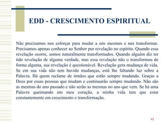 62
EDD - CRESCIMENTO ESPIRITUAL
Não precisamos nos esforçar para mudar a nós mesmos e nos transformar.
Precisamos apenas conhecer ao Senhor por revelação no espírito. Quando essa
revelação ocorre, somos naturalmente transformados. Quando alguém diz ter
tido revelação de alguma verdade, mas essa revelação não o transformou de
forma alguma, sua revelação é questionável. Revelação gera mudança de vida.
Se em sua vida não tem havido mudanças, está lhe faltando luz sobre a
Palavra. Há quem reclame de irmãos que estão sempre mudando. Graças a
Deus por essas pessoas que mudam e continuarão sempre mudando. Não são
as mesmas do ano passado e não serão as mesmas no ano que vem. Se há uma
Palavra queimando em meu coração, a minha vida tem que estar
constantemente em crescimento e transformação.
 