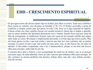 66
EDD - CRESCIMENTO ESPIRITUAL
Os que agem assim não devem esperar algo no Senhor, pois Deus os resiste. Tudo isso é soberba e
Deus resiste ao soberbo, mas dá graça ao humilde (1 Pe 5.5). O Senhor aconselha a igreja de
Laodicéia a comprar colírio para que possa ver (Ap 3.18). Esse ver é algo esperado no espírito.
Colocar colírio nos olhos significa buscar um coração ensinável. Quem não se dispõe a aprender
com os outros também não aprenderá diretamente com o Senhor. Sansão ficou cego por causa da
falta de consagração, os laodicenses ficaram cegos por causa de um coração soberbo que julgou
saber todas as coisas. Revelação é simplesmente desvendar, é revelar algo que estava oculto. Mas
não basta apenas revelar o que está oculto, é preciso que haja luz; caso contrário, não se poderá
enxergar. Eu posso revelar o que está oculto em uma caixa, mas, se não houver luz, de nada vai
adiantar. O desvendar é importante, mas a luz é imprescindível, porque se em mim não houver
olhos para enxergar, então tudo foi em vão.
O ministro deve abrir a Palavra e isso acompanhado de muita luz do Senhor, mas se as pessoas
estiverem cegas, de nada adiantará. Antes de tudo é preciso que tenhamos olhos para enxergar. Se
não, cairemos no mesmo problema dos fariseus: tinham olhos, mas não viam, tinham ouvidos,
mas não ouviam.
 