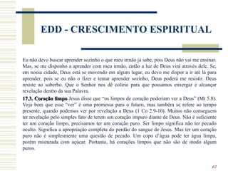 67
EDD - CRESCIMENTO ESPIRITUAL
Eu não devo buscar aprender sozinho o que meu irmão já sabe, pois Deus não vai me ensinar.
Mas, se me disponho a aprender com meu irmão, então a luz de Deus virá através dele. Se,
em nossa cidade, Deus está se movendo em algum lugar, eu devo me dispor a ir até lá para
aprender, pois se eu não o fizer e tentar aprender sozinho, Deus poderá me resistir. Deus
resiste ao soberbo. Que o Senhor nos dê colírio para que possamos enxergar e alcançar
revelação dentro da sua Palavra.
17.3. Coração limpo
17.3. Coração limpo Jesus disse que “os limpos de coração poderiam ver a Deus” (Mt 5.8).
Veja bem que esse “ver” é uma promessa para o futuro, mas também se refere ao tempo
presente, quando podemos ver por revelação a Deus (1 Co 2.9-10). Muitos não conseguem
ter revelação pelo simples fato de terem um coração impuro diante de Deus. Não é suficiente
ter um coração limpo, precisamos ter um coração puro. Ser limpo significa não ter pecado
oculto. Significa a apropriação completa do perdão do sangue de Jesus. Mas ter um coração
puro não é simplesmente uma questão de pecado. Um copo d’água pode ter água limpa,
porém misturada com açúcar. Portanto, há corações limpos que não são de modo algum
puros.
 