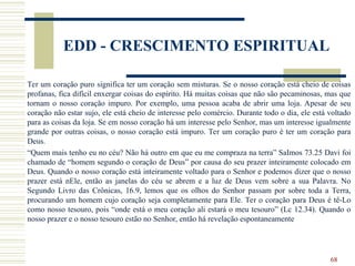 68
EDD - CRESCIMENTO ESPIRITUAL
Ter um coração puro significa ter um coração sem misturas. Se o nosso coração está cheio de coisas
profanas, fica difícil enxergar coisas do espírito. Há muitas coisas que não são pecaminosas, mas que
tornam o nosso coração impuro. Por exemplo, uma pessoa acaba de abrir uma loja. Apesar de seu
coração não estar sujo, ele está cheio de interesse pelo comércio. Durante todo o dia, ele está voltado
para as coisas da loja. Se em nosso coração há um interesse pelo Senhor, mas um interesse igualmente
grande por outras coisas, o nosso coração está impuro. Ter um coração puro é ter um coração para
Deus.
“Quem mais tenho eu no céu? Não há outro em que eu me compraza na terra” SaImos 73.25 Davi foi
chamado de “homem segundo o coração de Deus” por causa do seu prazer inteiramente colocado em
Deus. Quando o nosso coração está inteiramente voltado para o Senhor e podemos dizer que o nosso
prazer está nEle, então as janelas do céu se abrem e a luz de Deus vem sobre a sua Palavra. No
Segundo Livro das Crônicas, 16.9, lemos que os olhos do Senhor passam por sobre toda a Terra,
procurando um homem cujo coração seja completamente para Ele. Ter o coração para Deus é tê-Lo
como nosso tesouro, pois “onde está o meu coração ali estará o meu tesouro” (Lc 12.34). Quando o
nosso prazer e o nosso tesouro estão no Senhor, então há revelação espontaneamente
 