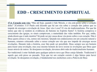 69
EDD - CRESCIMENTO ESPIRITUAL
17.4. Coração sem véu: “Mas até hoje, quando é lido Moisés, o véu está posto sobre o coração
deles” 2Coríntios 3.15 Paulo está dizendo que há um véu sobre o coração dos judeus que os
impede de enxergar a revelação de Jesus. Que véu é esse? O véu do tradicionalismo. Por que há
tantos que não se rendem às evidências do batismo no Espírito Santo? A história comprova o
crescimento das igrejas, os sinais comprovam, a maturidade das vidas também. Por que, então,
ainda dizem que é tudo mentira? Só pode ser por causa desse véu posto sobre o seu coração. Não é
Deus quem coloca o véu, somos nós mesmos. Quando nos endurecemos em um conceito natural e
humano, estamos colocando sobre o nosso coração um véu que nos impede de enxergar novas
revelações. Durante toda a história, esse fato pode ser percebido. Deus sempre usa um homem
para trazer uma revelação, mas esse mesmo homem de novo resiste às revelações que Deus quer
trazer através de outros. Se desejamos revelação, devemos abrir mão do tradicionalismo humano.
Ser tradicional é estar fechado para qualquer palavra nova que Deus esteja falando. Tradicional é
aquele que está preso ao passado. Veja que ter um coração correto é algo básico para haver
revelação. Se desejamos revelação, é fundamental nos enchermos com a Palavra de Deus
 