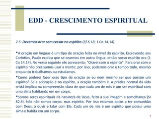 7
EDD - CRESCIMENTO ESPIRITUAL
2.5. Devemos orar sem cessar no espírito (Ef 6.18; 1 Co 14.14)
A oração em línguas é um tipo de oração feita no nível do espírito. Escrevendo aos
Coríntios, Paulo explica que se orarmos em outra língua, então nosso espírito ora (1
Co 14.14). No verso seguinte ele acrescenta: “Orarei com o espírito”. Para orar com o
espírito não precisamos usar a mente; por isso, podemos orar o tempo todo, mesmo
enquanto trabalhamos ou estudamos.
Como poderei fazer esse tipo de oração se eu nem mesmo sei que possuo um
espírito? Se a adoração é no espírito, a oração também é. A prática normal da vida
cristã implica na compreensão clara de que cada um de nós é um ser espiritual com
uma alma habitando em um corpo.
Somos seres espirituais da natureza de Deus, feito à sua imagem e semelhança (SI
82.6). Nós não somos corpo, mas espírito. Por isso estamos aptos a ter comunhão
com Deus, a ouvir e falar com Ele. Cada um de nós é um espírito que possui uma
alma e habita em um corpo.
 
