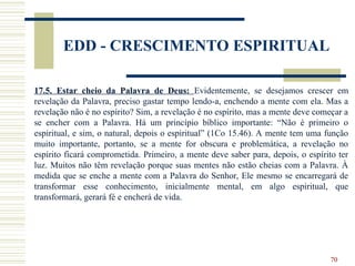 70
EDD - CRESCIMENTO ESPIRITUAL
17.5. Estar cheio da Palavra de Deus: Evidentemente, se desejamos crescer em
revelação da Palavra, preciso gastar tempo lendo-a, enchendo a mente com ela. Mas a
revelação não é no espírito? Sim, a revelação é no espírito, mas a mente deve começar a
se encher com a Palavra. Há um princípio bíblico importante: “Não é primeiro o
espiritual, e sim, o natural, depois o espiritual” (1Co 15.46). A mente tem uma função
muito importante, portanto, se a mente for obscura e problemática, a revelação no
espírito ficará comprometida. Primeiro, a mente deve saber para, depois, o espírito ter
luz. Muitos não têm revelação porque suas mentes não estão cheias com a Palavra. À
medida que se enche a mente com a Palavra do Senhor, Ele mesmo se encarregará de
transformar esse conhecimento, inicialmente mental, em algo espiritual, que
transformará, gerará fé e encherá de vida.
 