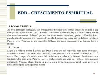 71
EDD - CRESCIMENTO ESPIRITUAL
18. LOGOS X RHEMA
Ao ler a Bíblia em Português, não conseguimos distinguir dois termos usados no original e que
são igualmente traduzidos como “Palavra”. Esses dois termos são logos e rhema. Esses termos
são traduzidos como “Palavra” porque são vistos como sinônimos, porém o Espírito Santo
escolheu tais termos para nos mostrar a tremenda diferença que existe entre a Palavra escrita e a
Palavra viva. Vejamos alguns exemplos bíblicos nos quais encontramos os termos logos e
rhema:
18.1. Logos
Logos é a Palavra escrita. É aquilo que Deus falou e que foi registrado para nossa orientação.
Ela contém o que Deus falou anteriormente pelos profetas e por meio do Filho (Hb 1.1,2). É
essa a Palavra que nós ministramos. Não ministramos palavra de homens. Precisamos estar
familiarizados com essa Palavra, pois o conhecimento da letra da Bíblia é extremamente
importante. Vejamos alguns textos em que se usa o termo logos no original e qual deve ser a
nossa atitude para com a palavra escrita
 