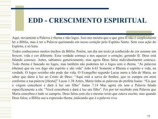 75
EDD - CRESCIMENTO ESPIRITUAL
Aqui, novamente a Palavra é rhema e não logos. Isso nos mostra que o que gera fé não é simplesmente
ler a Bíblia, mas é ter a Palavra queimando em nosso coração pelo Espírito Santo. Sem essa ação do
Espírito, é só letra.
Todos conhecemos muitos trechos da Bíblia. Porém, um dia um texto já conhecido de cor assume um
frescor, vida e cor diferente. Essa verdade começa a nos aquecer o coração, gerando fé. Deus está
falando conosco. Antes, sabíamos genericamente, mas agora Deus falou individualmente conosco.
Todo rhema é baseado no logos, mas também não podemos ter o logos sem o rhema. “As palavras
(rhema) que eu vos digo são espírito e são vida” João 6.63 Somente o Rhema é espírito e vida, na
verdade. O logos sozinho não pode dar vida. O Evangelho segundo Lucas narra a fala de Maria, ao
saber que daria à luz ao Cristo de Deus: “Aqui está a serva do Senhor, que se cumpra em mim
conforme a tua palavra [rhema]” Lucas 1.38 Antes, Maria tinha as palavras do profeta Isaías: “Eis que
a virgem conceberá e dará à luz um filho” Isaías 7.14 Mas agora ela tem a Palavra falada
especificamente a ela: “Você conceberá e dará à luz um filho”. Foi por ter recebido esta Palavra que
Maria concebeu e tudo se cumpriu. Deus falou com ela o mesmo texto que estava escrito, mas quando
Deus falou, a Bíblia usa a expressão rhema ,indicando que é a palavra viva.
 