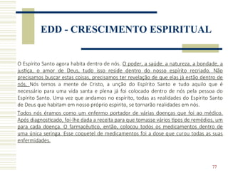 77
EDD - CRESCIMENTO ESPIRITUAL
O Espírito Santo agora habita dentro de nós. O poder, a saúde, a natureza, a bondade, a
justiça, o amor de Deus, tudo isso reside dentro do nosso espírito recriado. Não
precisamos buscar estas coisas, precisamos ter revelação de que elas já estão dentro de
nós. Nós temos a mente de Cristo, a unção do Espírito Santo e tudo aquilo que é
necessário para uma vida santa e plena já foi colocado dentro de nós pela pessoa do
Espírito Santo. Uma vez que andamos no espírito, todas as realidades do Espírito Santo
de Deus que habitam em nosso próprio espírito, se tornarão realidades em nós.
Todos nós éramos como um enfermo portador de várias doenças que foi ao médico.
Após diagnosticado, foi-lhe dada a receita para que tomasse vários tipos de remédios, um
para cada doença. O farmacêutico, então, colocou todos os medicamentos dentro de
uma única seringa. Esse coquetel de medicamentos foi a dose que curou todas as suas
enfermidades.
 