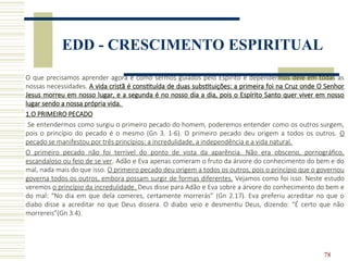 78
EDD - CRESCIMENTO ESPIRITUAL
O que precisamos aprender agora é como sermos guiados pelo Espírito e dependermos dele em todas as
nossas necessidades. A vida cristã é constituída de duas substituições: a primeira foi na Cruz onde O Senhor
Jesus morreu em nosso lugar, e a segunda é no nosso dia a dia, pois o Espírito Santo quer viver em nosso
lugar sendo a nossa própria vida.
1.O PRIMEIRO PECADO
Se entendermos como surgiu o primeiro pecado do homem, poderemos entender como os outros surgem,
pois o princípio do pecado é o mesmo (Gn 3. 1-6). O primeiro pecado deu origem a todos os outros. O
pecado se manifestou por três princípios: a incredulidade, a independência e a vida natural.
O primeiro pecado não foi terrível do ponto de vista da aparência. Não era obsceno, pornográfico,
escandaloso ou feio de se ver. Adão e Eva apenas comeram o fruto da árvore do conhecimento do bem e do
mal, nada mais do que isso. O primeiro pecado deu origem a todos os outros, pois o princípio que o governou
governa todos os outros, embora possam surgir de formas diferentes. Vejamos como foi isso. Neste estudo
veremos o princípio da incredulidade. Deus disse para Adão e Eva sobre a árvore do conhecimento do bem e
do mal: “No dia em que dela comeres, certamente morrerás” (Gn 2.17). Eva preferiu acreditar no que o
diabo disse a acreditar no que Deus dissera. O diabo veio e desmentiu Deus, dizendo: “É certo que não
morrereis”(Gn 3.4).
 