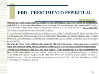 79
EDD - CRESCIMENTO ESPIRITUAL
O mundo diz: “você nunca pode mudar; pra você não há libertação; você nasceu assim, vai morrer assim;
pode até virar crente, mas vai continuar sendo o que era, pois pau que nasce torto morre torto” - isso é o
que o mundo e o diabo dizem. Todavia, Deus diz que se você crer será nova criatura- o “pau só fica torto”
até o dia em que ele encontra o carpinteiro de Nazaré.
As duas afirmações estão diante de nós, a de Deus e a do diabo. Qual você escolhe? A base dessa escolha
é uma questão de “em quem vou crer?”. Todo homem deve fazer essa mesma escolha, pois foi nesse
ponto que o pecado surgiu. Quando Adão e Eva preferiram crer no diabo a confiar em Deus, foi aí que o
pecado surgiu.
O mundo diz: “Você nunca poderá mudar; para você não há transformação; você nasceu assim e morrerá
assim. Pode até virar crente, mas vai continuar sendo o que era”. Isso é o que o mundo e o diabo dizem.
Todavia, Deus diz que se você crer, será nova criatura. É uma questão de ser e não simplesmente de
fazer. Você é nova criatura. Devemos sempre colocar para o homem a escolha de em quem crer, pois foi
nesse ponto que o pecado surgiu, quando Adão e Eva preferiram confiar no diabo a confiar em Deus. A
Bíblia nos adverte: “Seja Deus verdadeiro e mentiroso todo homem” (Rm 3.4). Deus não pode mentir, Ele
é completamente fiel àquilo que diz.
 