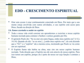8
EDD - CRESCIMENTO ESPIRITUAL
 Orar sem cessar é estar continuamente conectado em Deus. Por mais que a sua
mente esteja envolvida com outras atividades, o seu espírito está aceso para
Deus, focado na direção de Deus.
2.6. Somos exortados a andar no espírito
 Toda a nossa vida cristã consiste em aprendermos a exercitar o nosso espírito
humano recriado para contatar o Senhor e sermos guiados por Ele.
 O apóstolo Paulo diz: “Se eu orar em outra língua, então meu espírito ora” (1 Co
14.14). Quando ele diz: “se eu orar [...] então meu espírito ora”, ele está dizendo
que o “EU” e o “espírito” são a mesma coisa, mostrando que Paulo se via como
um ser espiritual.
 O Espírito Santo não habita na alma, mas sim em nosso espírito humano
recriado. Toda direção que o Espírito nos dá vem através do nosso espírito. Para
isso temos um espírito, porque ele é parte do nosso ser cuja função é contatar a
Deus.
 