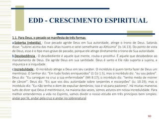 80
EDD - CRESCIMENTO ESPIRITUAL
1.1. Para Deus, o pecado se manifesta de três formas
a.Soberba (rebeldia) - Esse pecado agride Deus em Sua autoridade, atinge o trono de Deus. Satanás
disse: “subirei acima das mais altas nuvens e serei semelhante ao Altíssimo” (Is 14.13). Do ponto de vista
de Deus, esse é o tipo mais grave de pecado, porque ele atinge diretamente o trono de Sua autoridade.
b.Desobediência - O desobediente é aquele que mente, rouba e prostitui. É aquele que desobedece ao
mandamento de Deus. Ele agride Deus em sua santidade. Deus é santo e Ele não suporta a sujeira, a
impureza e a iniquidade.
c.Incredulidade - O incrédulo atinge a Deus em seu caráter. O incrédulo é quem tenta fazer de Deus um
mentiroso. O Senhor diz: “Em tudo fostes enriquecidos” (1 Co 1.5), mas o incrédulo diz: “eu sou pobre”.
Deus diz: “Eu carreguei na cruz a sua enfermidade” (Mt 8.17); o incrédulo diz: “tenho medo de morrer
de câncer”. Deus diz: “Eis que vos dou autoridade sobre serpentes e escorpiões” (Lc 10.19); mas o
incrédulo diz: “Eu não tenho o dom de expulsar demônios; isso é só para pastores”. Há muitas maneiras
sutis de dizer que Deus é mentiroso e, na maioria das vezes, somos astutos em nossa incredulidade. Para
melhor entendermos a vida no Espírito, vamos dividir o nosso estudo em três princípios bem simples:
andar por fé, andar pela cruz e andar no sobrenatural
 