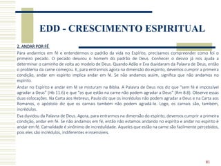 81
EDD - CRESCIMENTO ESPIRITUAL
2. ANDAR POR FÉ
Para andarmos em fé e entendermos o padrão da vida no Espírito, precisamos compreender como foi o
primeiro pecado. O pecado desviou o homem do padrão de Deus. Conhecer o desvio já nos ajuda a
determinar o caminho de volta ao modelo de Deus. Quando Adão e Eva duvidaram da Palavra de Deus, então
o problema da carne começou. E, para entrarmos agora na dimensão do espírito, devemos cumprir a primeira
condição, andar em espírito implica andar em fé. Se não andamos assim, significa que não andamos no
espírito.
Andar no Espírito e andar em fé se misturam na Bíblia. A Palavra de Deus nos diz que “sem fé é impossível
agradar a Deus” (Hb 11.6) e que “os que estão na carne não podem agradar a Deus” (Rm 8.8). Observe essas
duas colocações. Na Carta aos Hebreus, Paulo diz que os incrédulos não podem agradar a Deus e na Carta aos
Romanos, o apóstolo diz que os carnais também não podem agradá-lo. Logo, os carnais são, também,
incrédulos.
Eva duvidou da Palavra de Deus. Agora, para entrarmos na dimensão do espírito, devemos cumprir a primeira
condição, andar em fé. Se não andamos em fé, então não estamos andando no espírito e andar no espírito é
andar em fé. Carnalidade é sinônimo de incredulidade. Aqueles que estão na carne são facilmente percebidos,
pois eles são incrédulos, indiferentes e insensíveis.
 