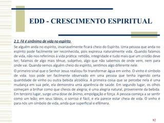 82
EDD - CRESCIMENTO ESPIRITUAL
2.1. Fé é sinônimo de vida no espírito
Se alguém anda no espírito, invariavelmente ficará cheio do Espírito. Uma pessoa que anda no
espírito pode facilmente ser reconhecida, pois expressa naturalmente vida. Quando falamos
de vida, não nos referimos à vida prática: retidão, integridade e tudo mais que um cristão deve
ter; falamos de algo mais tênue, subjetivo, algo que não sabemos de onde vem, nem para
onde vai. Quando vemos alguém cheio do espírito, sentimos algo diferente nele.
O primeiro sinal que o Senhor Jesus realizou foi transformar água em vinho. O vinho é símbolo
de vida. Isso pode ser facilmente observado em uma pessoa que tenha ingerido certa
quantidade de vinho ou outra bebida alcoólica. A primeira coisa que se percebe nela é uma
mudança em sua pele, ela demonstra uma aparência de saúde. Em segundo lugar, os olhos
começam a brilhar como que cheios de alegria; é uma alegria natural, proveniente da bebida.
Em terceiro lugar, surge uma dose de ânimo, empolgação e força. A pessoa começa a se sentir
como um leão; em seus lábios, o sorriso é fácil, e ela parece estar cheia de vida. O vinho é
para nós um símbolo de vida, ainda que superficial e efêmera.
 