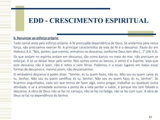 85
EDD - CRESCIMENTO ESPIRITUAL
b. Renunciar ao esforço próprio
Todo carnal anda pelo esforço próprio. A fé pressupõe dependência de Deus. Se andarmos pela nossa
força, não precisamos exercer fé. A principal característica da vida de fé é o descanso. Paulo diz em
Hebreus 4.3: “Nós, porém, que cremos, entramos no descanso, conforme Deus tem dito [...]” (Hb 4.3).
Os que andam no espírito andam em descanso, são como barcos no meio do mar, não precisam se
esforçar, é só se deixar levar pelo vento. Nós somos como os barcos, o vento é o Espírito. Veja que
este descanso não é lazer, não é retiro e nem férias. Podemos ir a esses lugares em todas essas
formas de descanso e, mesmo assim, não descansarmos.
O verdadeiro descanso é poder dizer: “Senhor, és tu quem fazes, não eu. Não sou eu quem salva; és
tu, Senhor. Não sou eu quem santifica; és tu, Senhor. Não sou eu quem faço; és tu, Senhor”. Se
ficarmos angustiados, cada vez que temos de fazer algo, como pregar, trabalhar ou qualquer outra
atividade, e se a ansiedade aumenta a ponto de a vida perder o sabor, é porque nos tem faltado o
descanso. A obra de Deus não se faz no cansaço, não se faz na fadiga, não se faz com suor. A obra de
Deus se faz na dependência do Senhor.
 
