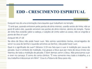86
EDD - CRESCIMENTO ESPIRITUAL
Ezequiel nos dá uma orientação clara àqueles que trabalham no templo:
“E será que, quando entrarem pelas portas do átrio interior, usarão vestes de linho; não se
porá lã sobre eles, quando servirem nas portas do átrio interior, dentro do templo. Tiaras
de linho lhes estarão sobre a cabeça, e calções de Unho sobre as coxas; não se cingirão a
ponto de lhes vir suor”
Ezequiel 44.17-18
Na obra de Deus não pode haver suor. Nós somos sacerdotes levitas, encarregados de
servir na casa do Senhor e quando servimos ao Senhor, não pode haver suor.
Qual é o significado do suor? Gênesis 3.19 nos fala que o suor é maldição por causa do
pecado. Suor é símbolo de maldição, mas graças a Deus que por meio de Jesus Cristo nos
libertou de toda a maldição do pecado. É bom demais servir a Deus. Não precisamos suar
e viver no cansaço. É como diz certo cântico: “É meu somente meu todo o trabalho, e o
teu trabalho é descansar em Mim”. Essa é a Palavra de Deus para nós.
 