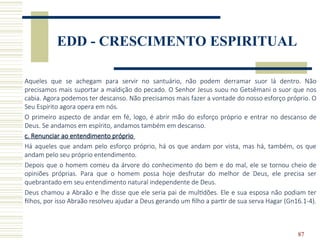87
EDD - CRESCIMENTO ESPIRITUAL
Aqueles que se achegam para servir no santuário, não podem derramar suor lá dentro. Não
precisamos mais suportar a maldição do pecado. O Senhor Jesus suou no Getsêmani o suor que nos
cabia. Agora podemos ter descanso. Não precisamos mais fazer a vontade do nosso esforço próprio. O
Seu Espírito agora opera em nós.
O primeiro aspecto de andar em fé, logo, é abrir mão do esforço próprio e entrar no descanso de
Deus. Se andamos em espírito, andamos também em descanso.
c. Renunciar ao entendimento próprio
Há aqueles que andam pelo esforço próprio, há os que andam por vista, mas há, também, os que
andam pelo seu próprio entendimento.
Depois que o homem comeu da árvore do conhecimento do bem e do mal, ele se tornou cheio de
opiniões próprias. Para que o homem possa hoje desfrutar do melhor de Deus, ele precisa ser
quebrantado em seu entendimento natural independente de Deus.
Deus chamou a Abraão e lhe disse que ele seria pai de multidões. Ele e sua esposa não podiam ter
filhos, por isso Abraão resolveu ajudar a Deus gerando um filho a partir de sua serva Hagar (Gn16.1-4).
 