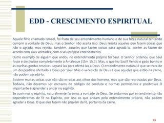 88
EDD - CRESCIMENTO ESPIRITUAL
Aquele filho chamado Ismael, foi fruto de seu entendimento humano e de sua força natural tentando
cumprir a vontade de Deus, mas o Senhor não aceita isso. Deus rejeita aqueles que fazem coisas que
não o agrada, mas rejeita, também, aqueles que fazem coisas para agradá-lo, porém as fazem de
acordo com suas vontades, com o seu próprio entendimento.
Outro exemplo de alguém que andou no entendimento próprio foi Saul. O Senhor ordenou que Saul
fosse e destruísse completamente a Amaleque (1Sm 15.3). Mas, o que fez Saul? Vendo o gado bonito e
as ovelhas gordas resolveu separá-las para ofertá-las a Deus. O entendimento natural é que se trata de
um desperdício ofertado a Deus por Saul. Mas o veredicto de Deus é que aqueles que estão na carne,
não podem agradá-lo.
Existem muitas coisas que não são erradas aos olhos dos homens, mas que são reprovadas por Deus.
Todavia, não devemos ser escravos de códigos de conduta e normas permissivas e proibitivas O
importante é aprender a andar no espírito.
Se ouvirmos o espírito, naturalmente faremos a vontade de Deus. Se andarmos por entendimento não
dependeremos de fé no Espírito, por isso os que andam pelo entendimento próprio, não podem
agradar a Deus. O que eles fazem não provém da fé, portanto da carne.
 