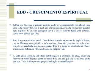 9
EDD - CRESCIMENTO ESPIRITUAL
 Falhar em discernir o próprio espírito pode ser extremamente prejudicial para
uma vida cristã vitoriosa, a qual, em última análise, consiste em sermos guiados
pelo Espírito. Se eu não conseguir ouvir o que o Espírito Santo está dizendo,
como serei guiado por Ele?
 Este é o centro da vida cristã: Deus habita em nós na pessoa do Espírito Santo,
nos moldando e nos guiando a toda verdade. Isso não pode ser mera doutrina,
tem de ser revelação em nosso espírito. Este é o ápice da revelação de Deus:
Cristo Jesus habita em nós, sendo a nossa própria vida.
 A vida cristã consiste em duas substituições: a primeira na cruz, onde Ele
morreu em nosso lugar; a outra no nosso dia a dia, em que Ele vive a vida cristã
por nós. Tudo é feito por sua graça: a salvação e a santificação.
 