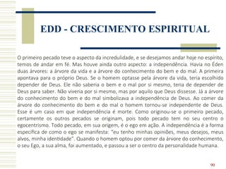 90
EDD - CRESCIMENTO ESPIRITUAL
O primeiro pecado teve o aspecto da incredulidade, e se desejamos andar hoje no espírito,
temos de andar em fé. Mas houve ainda outro aspecto: a independência. Havia no Éden
duas árvores: a árvore da vida e a árvore do conhecimento do bem e do mal. A primeira
apontava para o próprio Deus. Se o homem optasse pela árvore da vida, teria escolhido
depender de Deus. Ele não saberia o bem e o mal por si mesmo, teria de depender de
Deus para saber. Não viveria por si mesmo, mas por aquilo que Deus dissesse. Já a árvore
do conhecimento do bem e do mal simbolizava a independência de Deus. Ao comer da
árvore do conhecimento do bem e do mal o homem tornou-se independente de Deus.
Esse é um caso em que independência é morte. Como originou-se o primeiro pecado,
certamente os outros pecados se originam, pois todo pecado tem no seu centro o
egocentrismo. Todo pecado, em sua origem, é o ego em ação. A independência é a forma
específica de como o ego se manifesta: “eu tenho minhas opiniões, meus desejos, meus
alvos, minha identidade”. Quando o homem optou por comer da árvore do conhecimento,
o seu Ego, a sua alma, foi aumentado, e passou a ser o centro da personalidade humana.
 