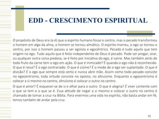 91
EDD - CRESCIMENTO ESPIRITUAL
O propósito de Deus era (e é) que o espírito humano fosse o centro, mas o pecado transformou
o homem em algo da alma, o homem se tornou almático. O espírito morreu, o ego se tornou o
centro, por isso o homem passou a ser egoísta e egocêntrico. Pecado é tudo aquilo que tem
origem no ego. Tudo aquilo que é feito independente de Deus é pecado. Pode ser pregar, orar,
ou qualquer outra coisa piedosa, se é feito por iniciativa do ego, é carne. Mas também atrás de
todo fruto da carne tem o ego em ação. O que é inimizade? É quando o ego não é reconhecido.
O que é raiva? É o ego contrariado. O que é ciúme? É o medo de o ego ser suplantado. O que é
divisão? É o ego que sempre está certo e nunca abre mão. Assim como todo pecado consiste
no egocentrismo, toda virtude consiste no oposto, no altruísmo. Enquanto o egocentrismo é
colocar a si mesmo no centro, altruísmo é colocar o outro no centro.
O que é amor? É esquecer-se de si e olhar para o outro. O que é alegria? É viver contente com
o que se tem e o que se é. Essa atitude de negar a si mesmo e colocar o outro no centro é
chamado de tomar a cruz na Bíblia. Para vivermos uma vida no espírito, não basta andar em fé,
temos também de andar pela cruz.
 
