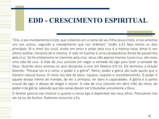 92
EDD - CRESCIMENTO ESPIRITUAL
“Ora, o seu mandamento é este, que creiamos em o nome de seu Filho Jesus Cristo, e nos amemos
uns aos outros, segundo o mandamento que nos ordenou” 1João 3.23 Aqui temos os dois
princípios: fé e amor (ou cruz). Andar em amor e andar pela cruz é a mesma coisa. Amar é, em
última análise, renúncia de si mesmo. A vida no Espírito é uma consequência direta de passarmos
pela cruz. Só há cristianismo se vivermos pela cruz. Jesus não apenas morreu numa cruz, ele viveu
uma vida de cruz. A Vida de cruz consiste em negar a vontade do ego para fazer a vontade de
Deus. Quando Jesus ensinou os seus discípulos a orar em Mateus 6.9-13, Ele terminou a oração
dizendo: “Porque teu é o reino, o poder e a glória”. Reino, poder e glória são tudo aquilo que o
homem natural busca. O reino nos fala de bens, riqueza, respeito e reconhecimento. O poder é
aquele desejo íntimo de mandar, de ter a primazia, ter dons e capacidades. A glória é o ponto
crucial do ego: o desejo de elogio e louvor. A vida de cruz consiste em abrir mão do reino, do
poder e da glória, sabendo que tais coisas devem ser tributadas unicamente a Deus.
O Senhor precisa nos mostrar o quanto o nosso Ego é deplorável aos seus olhos. Precisamos nos
ver na luz do Senhor. Podemos renunciar o Eu.
 
