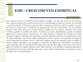 93
EDD - CRESCIMENTO ESPIRITUAL
Esse espelho de Deus é revelação da nossa própria condição. Isso nos leva ao fim de nós mesmos.
Mas, quando isso falha por causa da nossa dureza e insensibilidade ao Espírito, o Senhor se vê forçado
a usar outro recurso: o fracasso e o vexame. Não é o desejo do Senhor que soframos vexame. Ele vem
por causa da nossa dureza e resistência em aprender por meio da luz do Espírito. Ele vem também
porque muitas vezes temos um conceito errado a respeito de nós mesmos; pensamos que somos
humildes, quando na verdade não somos. Pensamos que somos dependentes, quando na verdade
agimos pelo esforço próprio. Suponha que um irmão simples é convidado para pregar na reunião
principal da Igreja no domingo. Ele certamente vai sentir angústias e até ter uma disenteria por medo
da responsabilidade. Essa é uma reação interessante, porém é apenas uma expressão do medo da
carne à exposição do vexame. Como o irmão está inseguro, ele vai orar bastante, jejuar e meditar na
Palavra. Chega o domingo e a sua pregação é impactante. Os líderes ficam admirados e convidam-no
para o domingo seguinte. No segundo domingo, ele já não está tão inseguro, mas ainda assim precisa
gastar um tempo em oração buscando a Deus. Mais uma vez é uma bênção e a liderança extasiada, o
convida para mais um outro domingo. Dessa vez o nosso irmão já está tão seguro que pensa ser capaz
de pregar para um estádio inteiro.
 