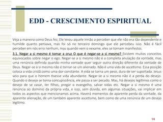 94
EDD - CRESCIMENTO ESPIRITUAL
Veja a maneira como Deus fez, Ele levou aquele irmão a perceber que ele não era tão dependente e
humilde quanto pensava, mas foi só no terceiro domingo que ele percebeu isso. Não é fácil
perceber em nós erro nenhum, mas quando vem o vexame, eles se tornam manifestos.
3.1. Negar a si mesmo é tomar a cruz O que é negar-se a si mesmo? Existem muitos conceitos
equivocados sobre negar o ego. Negar-se a si mesmo não é a completa anulação da vontade, mas
uma renúncia definida quando minha vontade quer seguir outra direção diferente da vontade de
Deus. Negar-se a si mesmo não é tornar-se um alienado. Não é uma vida de ascetismo. Essa posição
coloca a vida cristã como uma dor constante. A vida se torna um peso, dura de ser suportada. Jesus
veio para que o homem tivesse vida abundante. Negar-se a si mesmo não é a perda do desejo.
Quando o desejo se torna concupiscência, ele passa a ser pecado. Mas, há desejos legítimos como o
desejo de se casar, ter filhos, pregar o evangelho, salvar vidas etc. Negar a si mesmo é uma
renúncia ao domínio da própria vida, e isso, sem dúvida, em algumas situações, vai implicar em
todos os aspectos que mencionamos acima. Haverá momentos de aparente perda da vontade, da
aparente alienação, de um também aparente ascetismo, bem como de uma renúncia de um desejo
legítimo.
 