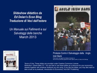 Slideshow didattico da
    Ed Dolan’s Econ Blog
Traduzione di Voci dall'estero

Un Manuale sui Fallimenti e sui
   Salvataggi delle banche
       March 2013



                                                    Protesta Contro il Salvataggio della Anglo
                                                    Irish Bank
                                                    Photo source: Joe Higgins Euro Election Campaign via
                                                    http://commons.wikimedia.org/wiki/File:Protest_against_bailout_of_Anglo_Irish_Bank.jpg



            Terms of Use: These slides are provided under Creative Commons License
            Attribution—Share Alike 3.0 . You are free to use these slides as a resource for your economics
            classes together with whatever textbook you are using. If you like the slides, you may also want to
            take a look at my textbook, Introduction to Economics, from BVT Publishing.
 