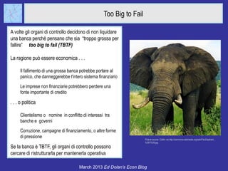 Too Big to Fail

A volte gli organi di controllo decidono di non liquidare
una banca perché pensano che sia “troppo grossa per
fallire” too big to fail (TBTF)

La ragione può essere economica . . .

      Il fallimento di una grossa banca potrebbe portare al
      panico, che danneggerebbe l'intero sistema finanziario
      Le imprese non finanziarie potrebbero perdere una
      fonte importante di credito

. . . o politica

      Clientelismo o nomine in conflitto di interessi tra
      banche e governi
      Corruzione, campagne di finanziamento, o altre forme
      di pressione                                                     Picture source: Caitlin via http://commons.wikimedia.org/wiki/File:Elephant_
                                                                       %281%29.jpg
Se la banca è TBTF, gli organi di controllo possono
cercare di ristrutturarla per mantenerla operativa

                                       March 2013 Ed Dolan’s Econ Blog
 