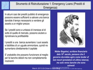 Strumento di Ristrutturazione 1: Emergency Loans (Prestiti di
                                     Emergenza)

In alcuni casi dei prestiti pubblici di emergenza
possono essere sufficienti a salvare una banca
dandole il tempo necesasrio a vendere gli
assets a un miglior prezzo

Se I prestiti sono a untasso di ineresse al di
sotto di quello di mercato, possono aiutare a
ripristinare la profittabilità

I prestiti a una banca aunentano i suoi assets
e liabilities di un uguale ammontare, quindi no
aumentano direttamente il capitale
                                                                      Walter Bagehot, scrittore finanziario
E' prpbabile che possano funzionare al meglio                            dela 19° secolo, pensava che il
per le banche deboli ma non completamente                           governo dovrebbe agire come lender of
                                                                    last resort (prestatore di ultima istanza),
insolventi
                                                                         ma solo verso banche che sono
                                                                                     solventi
                                                                    Photo source: Popular Science Monthly via
                              March 2013 Ed Dolan’s Econ Blog
                                                     http://commons.wikimedia.org/wiki/File:PSM_V12_D400_Walter_Bagehot.jpg
 