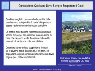 Conclusione: Qualcuno Deve Sempre Sopportare I Costi



Sarebbe sbagliato pensare che le perdite delle
banche sono solo“perdite di carta” che possono
essere risolte con qualche trucco contabile

Le perdite delle banche rappresentano un reale
spreco di risorse, per esempio, la costruzione di
case che nessuno vuole finanziate col credito
bancario durante una bolla immobiliare

Qualcuno sempre deve sopportarne il costo.
Se il governo salva gli azionisti, I creditori, e I
depositanti, allora I contribuenti finiranno col dover
pagare per i cattivi investimenti                            Costruzioni di case non portate a
                                                              termine, Dunfanaghy UK, 2009
                                                                                        Photo source: Ross via
                                                         http://commons.wikimedia.org/wiki/File:Unfinished_housing_development,_Dunfanaghy_-
                                                                                   _geograph.org.uk_-_1426980.jpg



                              March 2013 Ed Dolan’s Econ Blog
 