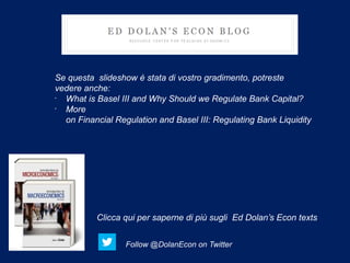 Se questa slideshow è stata di vostro gradimento, potreste
vedere anche:
•
  What is Basel III and Why Should we Regulate Bank Capital?
•
  More
  on Financial Regulation and Basel III: Regulating Bank Liquidity




          Clicca qui per saperne di più sugli Ed Dolan’s Econ texts


                  Follow @DolanEcon on Twitter
 