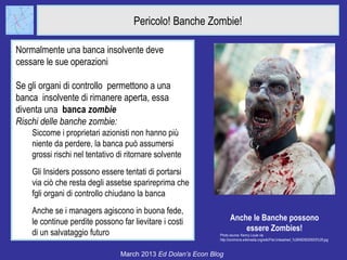 Pericolo! Banche Zombie!

Normalmente una banca insolvente deve
cessare le sue operazioni

Se gli organi di controllo permettono a una
banca insolvente di rimanere aperta, essa
diventa una banca zombie
Rischi delle banche zombie:
    Siccome i proprietari azionisti non hanno più
    niente da perdere, la banca può assumersi
    grossi rischi nel tentativo di ritornare solvente
    Gli Insiders possono essere tentati di portarsi
    via ciò che resta degli assetse sparireprima che
    fgli organi di controllo chiudano la banca
    Anche se i managers agiscono in buona fede,
    le continue perdite possono far lievitare i costi               Anche le Banche possono
                                                                        essere Zombies!
    di un salvataggio futuro                                  Photo source: Kenny Louie via
                                                              http://commons.wikimedia.org/wiki/File:Unleashed_%284925630503%29.jpg


                                 March 2013 Ed Dolan’s Econ Blog
 
