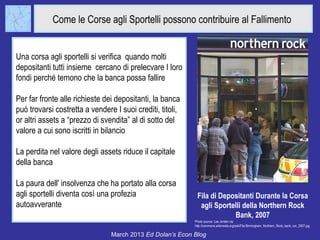 Come le Corse agli Sportelli possono contribuire al Fallimento


Una corsa agli sportelli si verifica quando molti
depositanti tutti insieme cercano di prelecvare I loro
fondi perché temono che la banca possa fallire

Per far fronte alle richieste dei depositanti, la banca
può trovarsi costretta a vendere I suoi crediti, titoli,
or altri assets a “prezzo di svendita” al di sotto del
valore a cui sono iscritti in bilancio

La perdita nel valore degli assets riduce il capitale
della banca

La paura dell' insolvenza che ha portato alla corsa
agli sportelli diventa così una profezia                    Fila di Depositanti Durante la Corsa
autoavverante                                                agli Sportelli della Northern Rock
                                                                        Bank, 2007
                                                           Photo source: Lee Jordan via
                                                           http://commons.wikimedia.org/wiki/File:Birmingham_Northern_Rock_bank_run_2007.jpg

                                March 2013 Ed Dolan’s Econ Blog
 