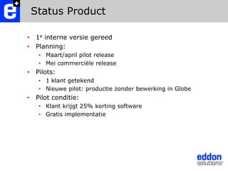 Status Product1e interne versie gereedPlanning: Maart/april pilot release Mei commerciële releasePilots: 1 klant getekendNieuwe pilot: productie zonder bewerking in GlobePilot conditie:Klant krijgt 25% korting softwareGratis implementatie