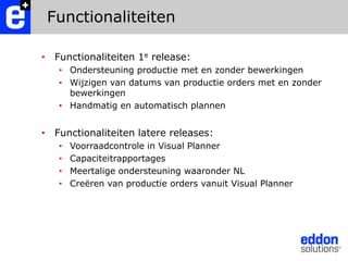 FunctionaliteitenFunctionaliteiten 1e release:Ondersteuning productie met en zonder bewerkingenWijzigen van datums van productie orders met en zonder bewerkingenHandmatig en automatisch plannenFunctionaliteiten latere releases:Voorraadcontrole in Visual PlannerCapaciteitrapportagesMeertalige ondersteuning waaronder NLCreëren van productie orders vanuit Visual Planner